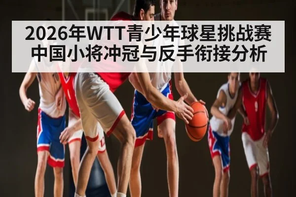 2026年WTT青少年球星挑战赛中国小将冲冠与反手衔接分析